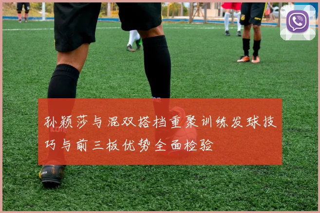 孙颖莎与混双搭档重聚训练发球技巧与前三板优势全面检验