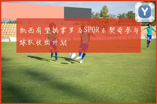 凯西有望执掌罗马SPQR东契奇参与球队收购计划