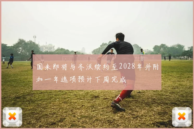国米即将与齐沃续约至2028年并附加一年选项预计下周完成