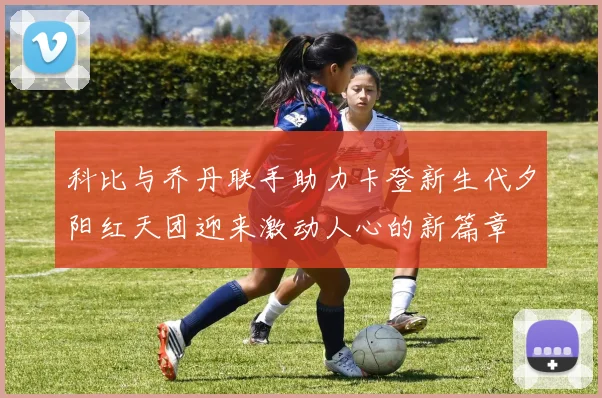 科比与乔丹联手助力卡登新生代夕阳红天团迎来激动人心的新篇章