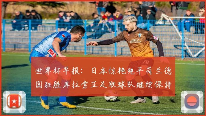 世界杯早报：日本惊艳绝平荷兰德国狂胜库拉索亚足联球队继续保持不败