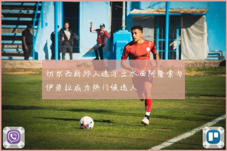 切尔西新帅人选浮出水面阿隆索与伊劳拉成为热门候选人