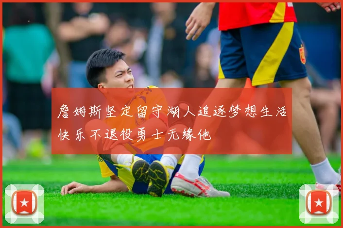 詹姆斯坚定留守湖人追逐梦想生活快乐不退役勇士无缘他