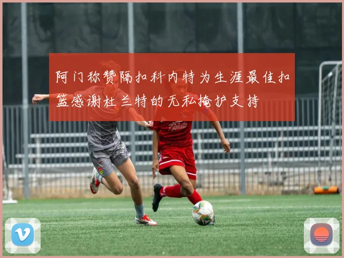 阿门称赞隔扣科内特为生涯最佳扣篮感谢杜兰特的无私掩护支持