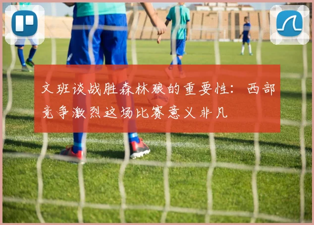 文班谈战胜森林狼的重要性：西部竞争激烈这场比赛意义非凡