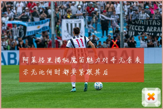 阿莱格里揭秘魔笛魅力对手无奈表示无论何时都要紧跟其后