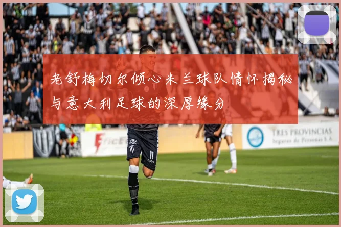 老舒梅切尔倾心米兰球队情怀揭秘与意大利足球的深厚缘分