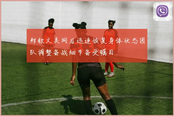 郑钦文美网后迅速恢复身体状态团队调整备战细节备受瞩目