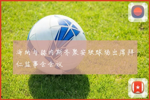 海纳与赫内斯齐聚安联球场出席拜仁监事会会议