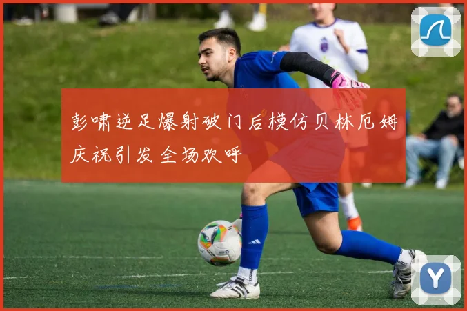 彭啸逆足爆射破门后模仿贝林厄姆庆祝引发全场欢呼