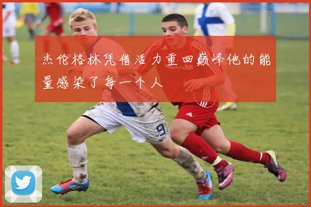 杰伦格林凭借活力重回巅峰他的能量感染了每一个人