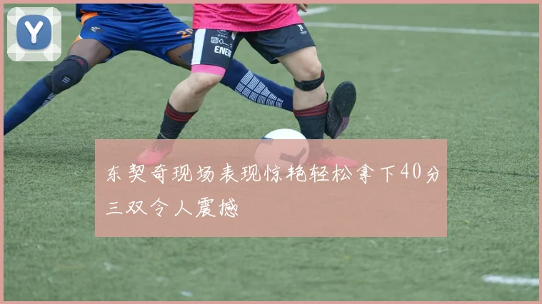 东契奇现场表现惊艳轻松拿下40分三双令人震撼