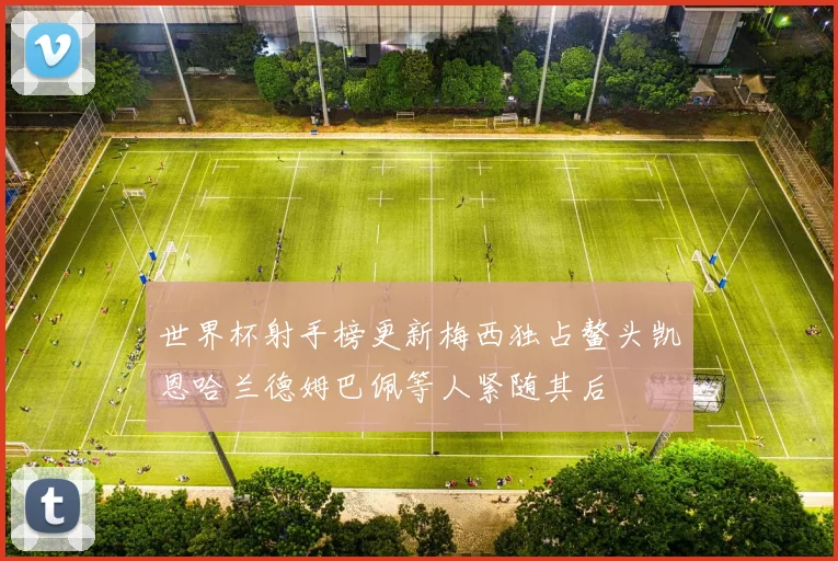 世界杯射手榜更新梅西独占鳌头凯恩哈兰德姆巴佩等人紧随其后