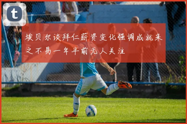 埃贝尔谈拜仁薪资变化强调成就来之不易一年半前无人关注
