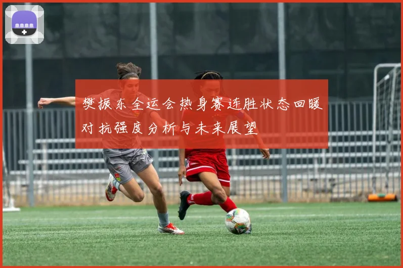 樊振东全运会热身赛连胜状态回暖对抗强度分析与未来展望
