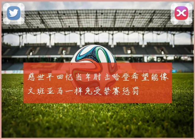 慈世平回忆当年肘击哈登希望能像文班亚马一样免受禁赛惩罚