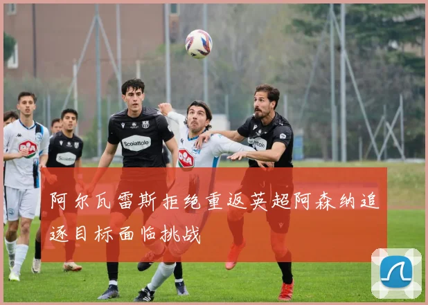 阿尔瓦雷斯拒绝重返英超阿森纳追逐目标面临挑战