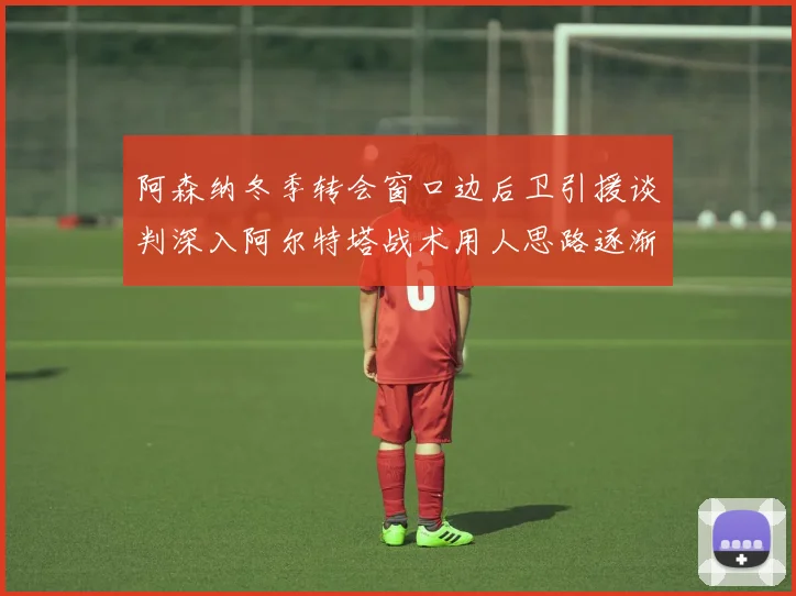 阿森纳冬季转会窗口边后卫引援谈判深入阿尔特塔战术用人思路逐渐浮出水面