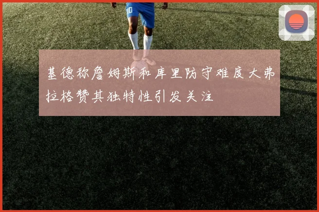 基德称詹姆斯和库里防守难度大弗拉格赞其独特性引发关注