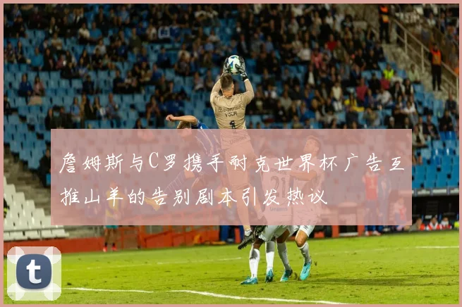 詹姆斯与C罗携手耐克世界杯广告互推山羊的告别剧本引发热议