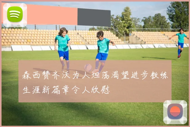 森西赞齐沃为人坦荡渴望进步教练生涯新篇章令人欣慰