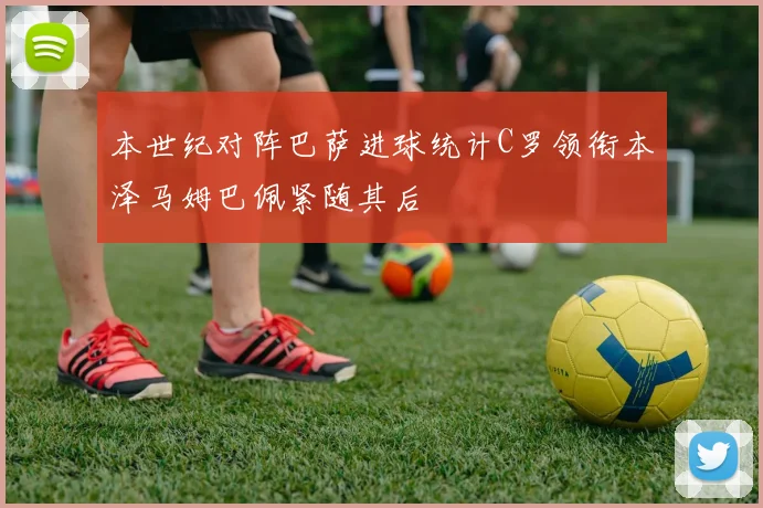 本世纪对阵巴萨进球统计C罗领衔本泽马姆巴佩紧随其后