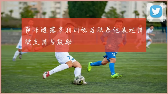 萨卡透露亨利训练后联系他表达持续支持与鼓励