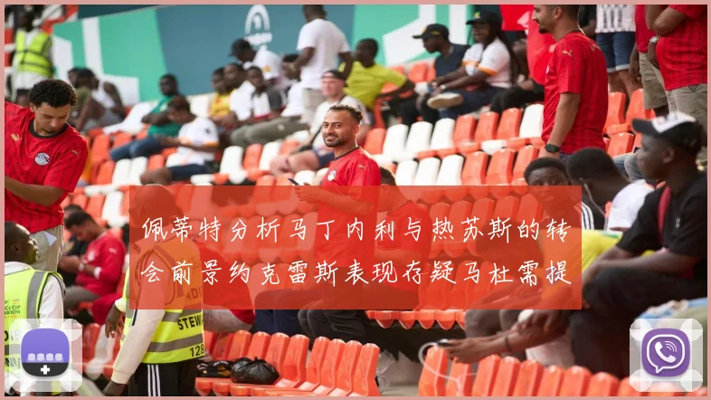 佩蒂特分析马丁内利与热苏斯的转会前景约克雷斯表现存疑马杜需提升才能留队