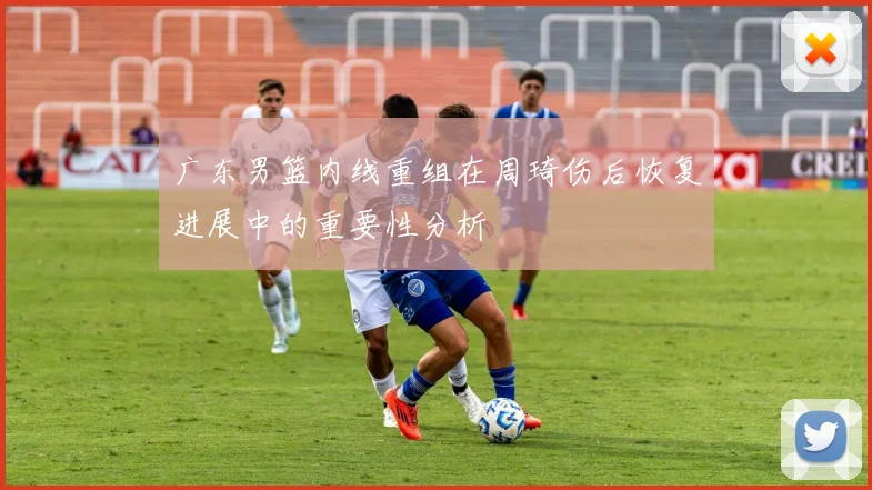 广东男篮内线重组在周琦伤后恢复进展中的重要性分析