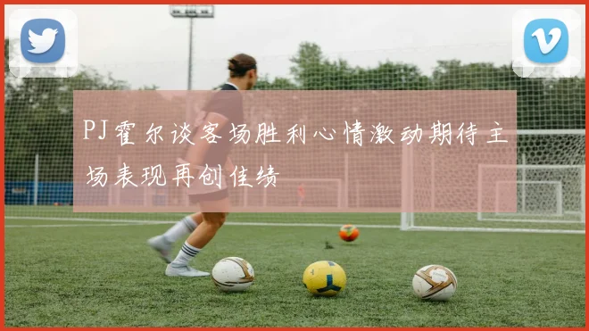 PJ霍尔谈客场胜利心情激动期待主场表现再创佳绩