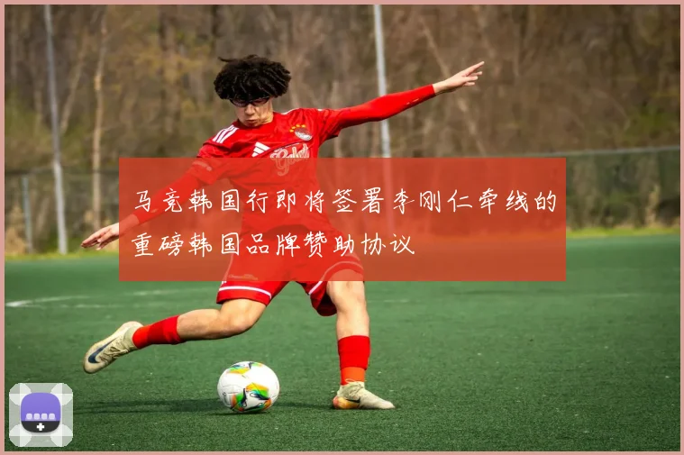 马竞韩国行即将签署李刚仁牵线的重磅韩国品牌赞助协议