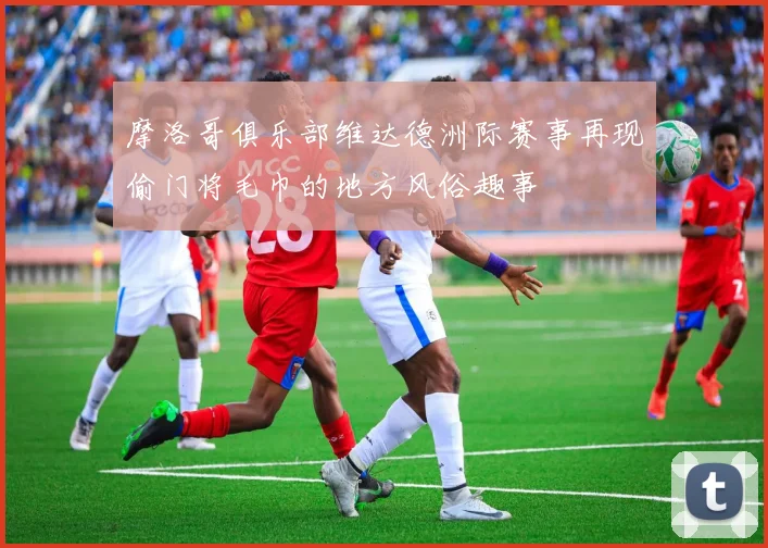 摩洛哥俱乐部维达德洲际赛事再现偷门将毛巾的地方风俗趣事