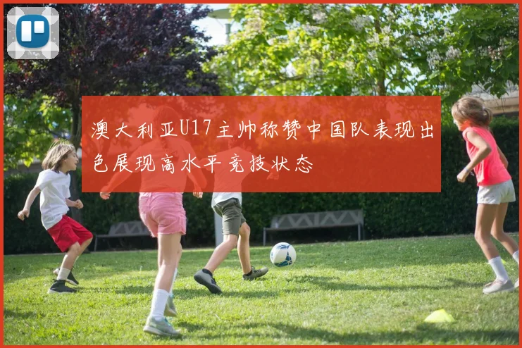 澳大利亚U17主帅称赞中国队表现出色展现高水平竞技状态