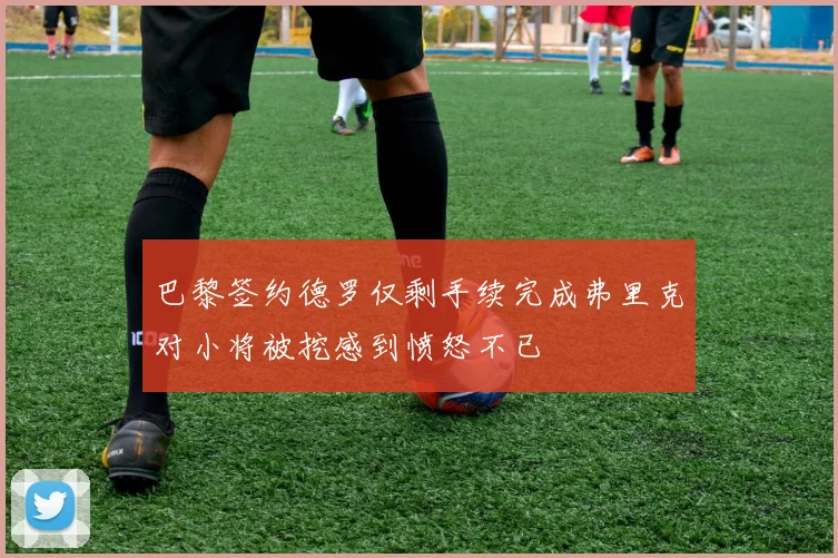 巴黎签约德罗仅剩手续完成弗里克对小将被挖感到愤怒不已