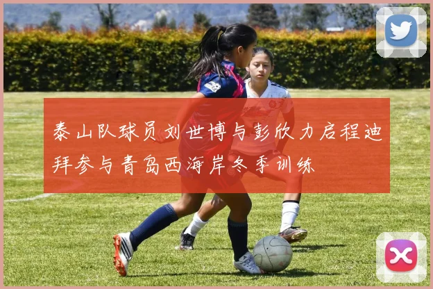 泰山队球员刘世博与彭欣力启程迪拜参与青岛西海岸冬季训练