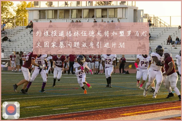 外媒报道格林伍德或将加盟罗马尤文因家暴问题放弃引进计划