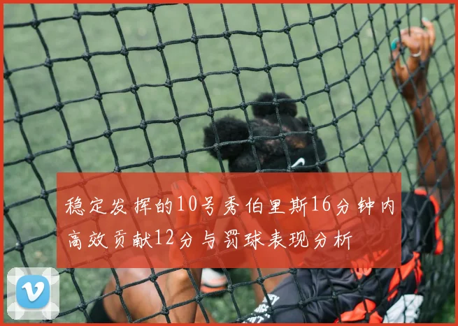 稳定发挥的10号秀伯里斯16分钟内高效贡献12分与罚球表现分析