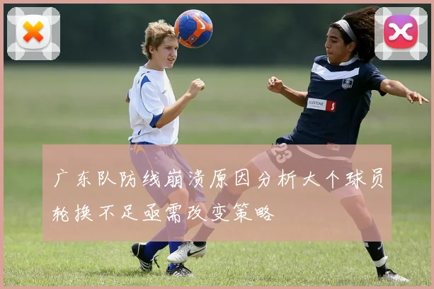 广东队防线崩溃原因分析大个球员轮换不足亟需改变策略