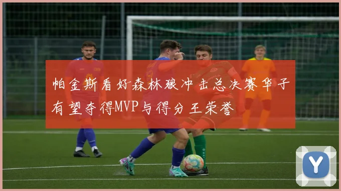 帕金斯看好森林狼冲击总决赛华子有望夺得MVP与得分王荣誉