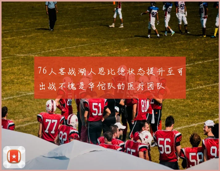 76人客战湖人恩比德状态提升至可出战不愧是华佗队的医疗团队