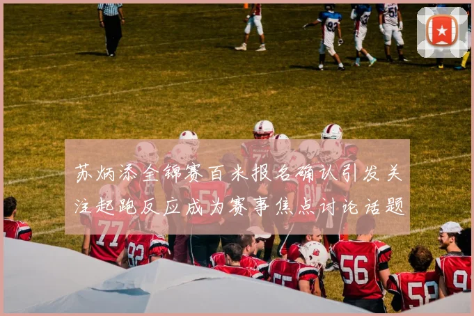 苏炳添全锦赛百米报名确认引发关注起跑反应成为赛事焦点讨论话题